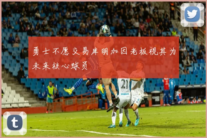 勇士不愿交易库明加因老板视其为未来核心球员