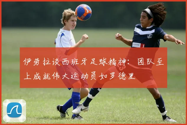 伊劳拉谈西班牙足球精神：团队至上成就伟大运动员如罗德里